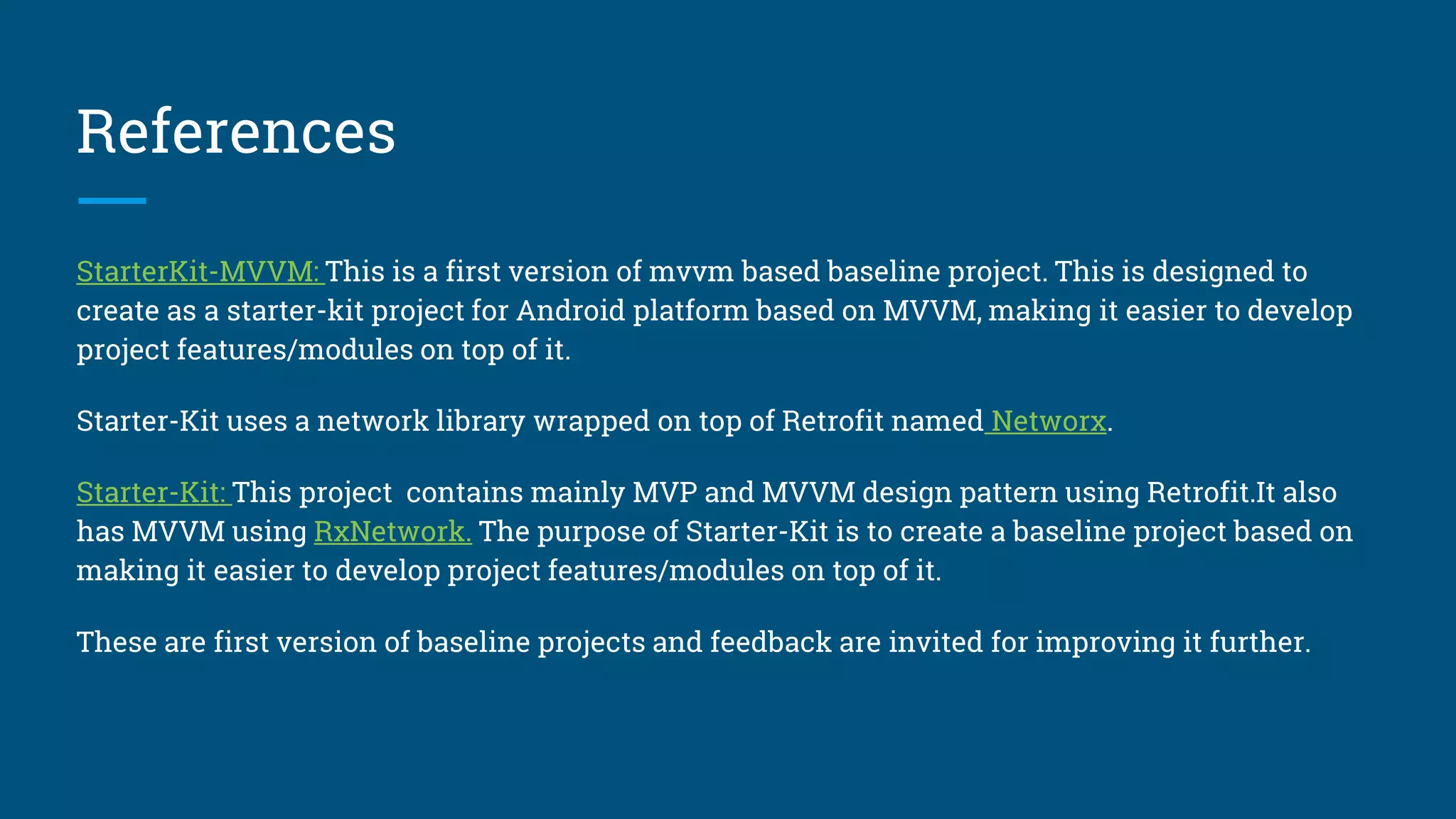 References
StarterKit-MVP This is a first version of mvp based baseline project. This is designed to create as a starter-kit
project for Android platform based on MVP, making it easier to develop project features/modules on top of it.
StarterKit-MVVM: This is a first version of mvvm based baseline project. This is designed to create as a starter-
kit project for Android platform based on MVVM, making it easier to develop project features/modules on top of
it.
Both Starter-Kit uses a network library wrapped on top of Retrofit named Networx.
Starter-Kit: This project contains mainly MVP and MVVM design pattern using Retrofit.It also has MVVM using
RxNetwork. The purpose of Starter-Kit is to create a baseline project based on making it easier to develop project
features/modules on top of it.
These are first version of baseline projects and feedback are invited for improving it further.
 