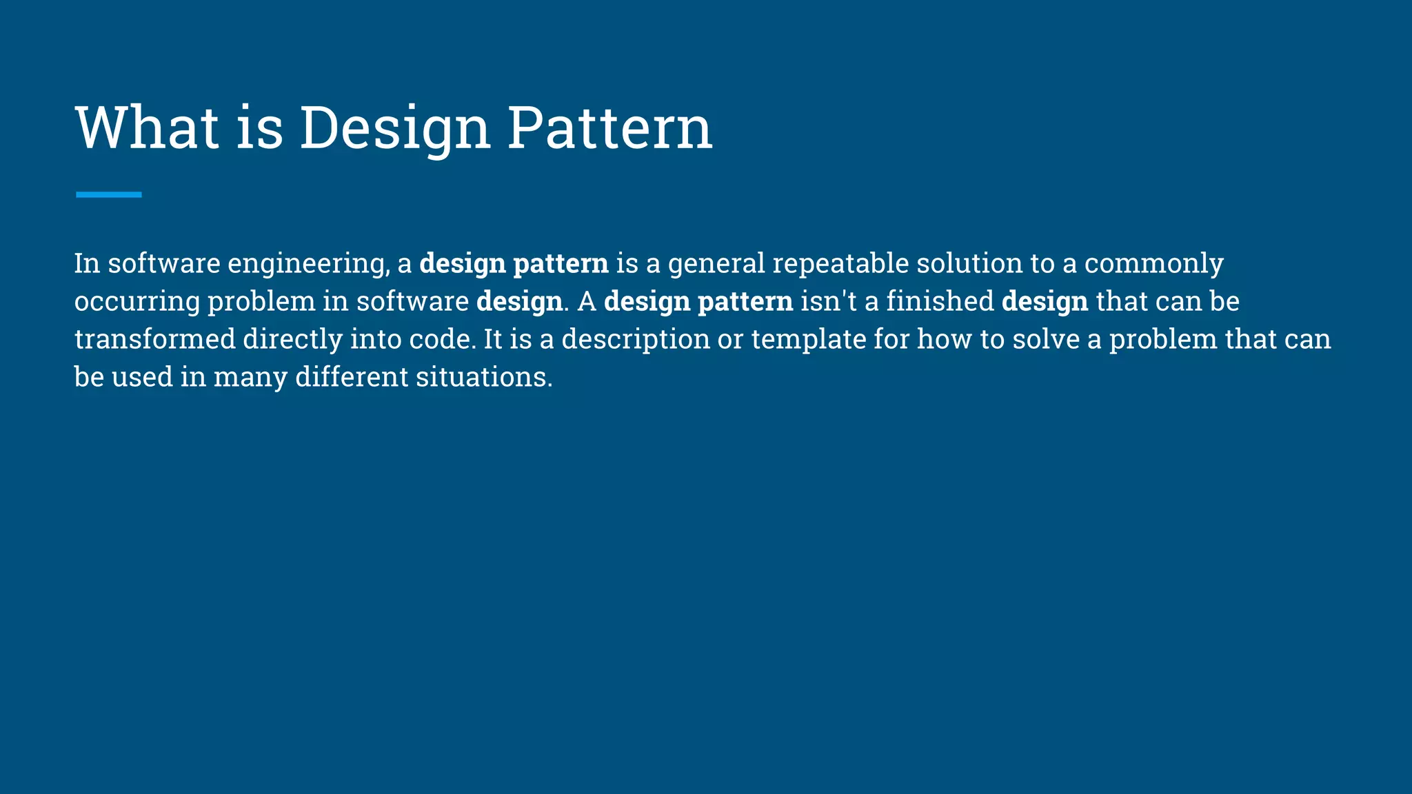 What is Design Pattern
In software engineering, a design pattern is a general repeatable solution to a commonly
occurring problem in software design. A design pattern isn't a finished design that can be
transformed directly into code. It is a description or template for how to solve a problem that can
be used in many different situations.
 