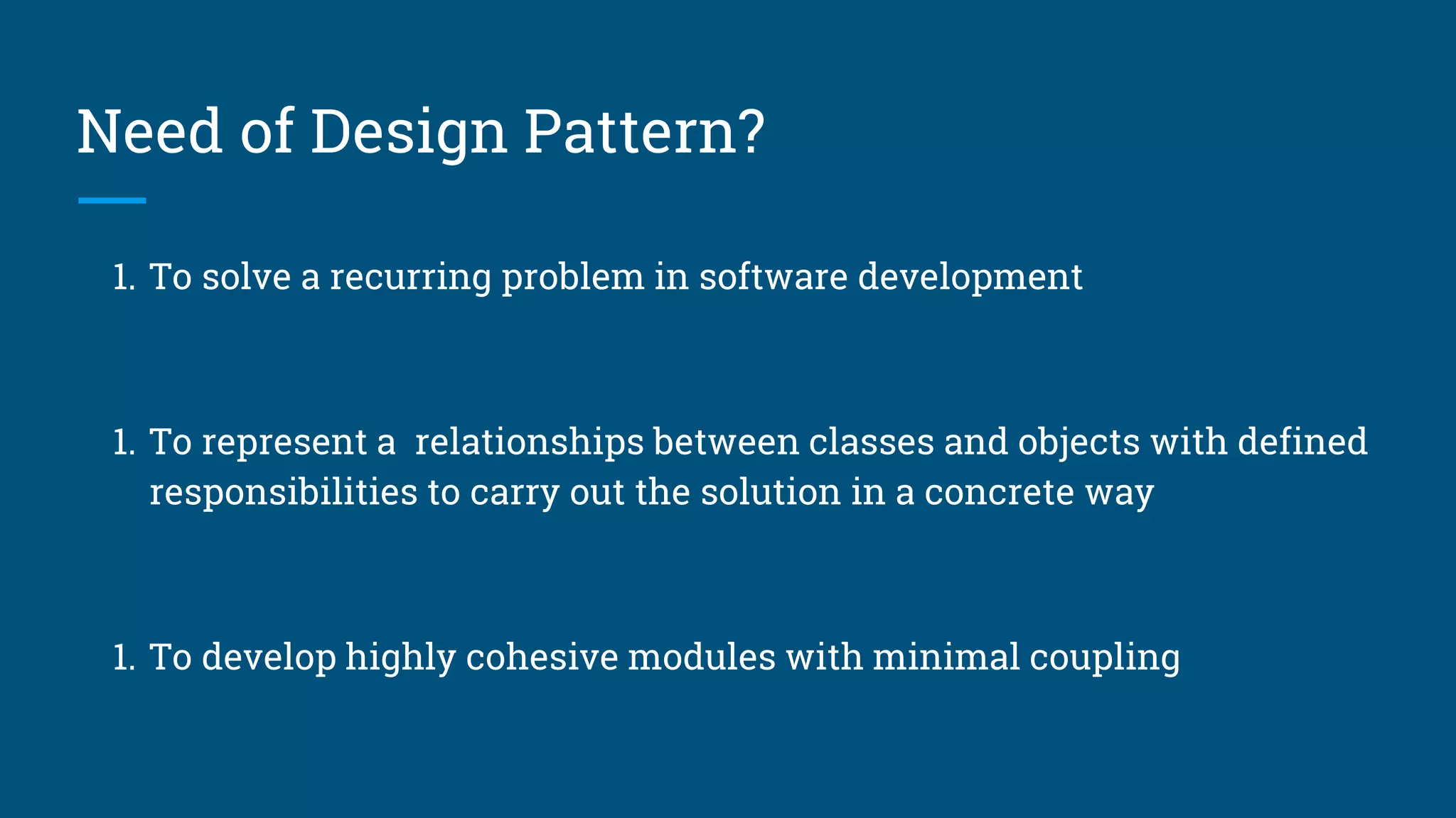 Need of Design Pattern?
1. To solve a recurring problem in software development
1. To represent a relationships between classes and objects with defined
responsibilities to carry out the solution in a concrete way
1. To develop highly cohesive modules with minimal coupling
 