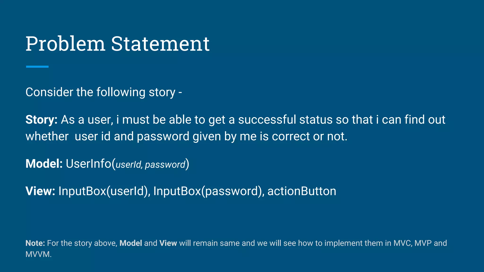 Problem Statement
Consider the following story -
Story: As a user, i must be able to get a successful status so that i can find out
whether user id and password given by me is correct or not.
Model: UserInfo(userId, password)
View: InputBox(userId), InputBox(password), actionButton
Note: For the story above, Model and View will remain same and we will see how to implement them in MVC, MVP and
MVVM.
 