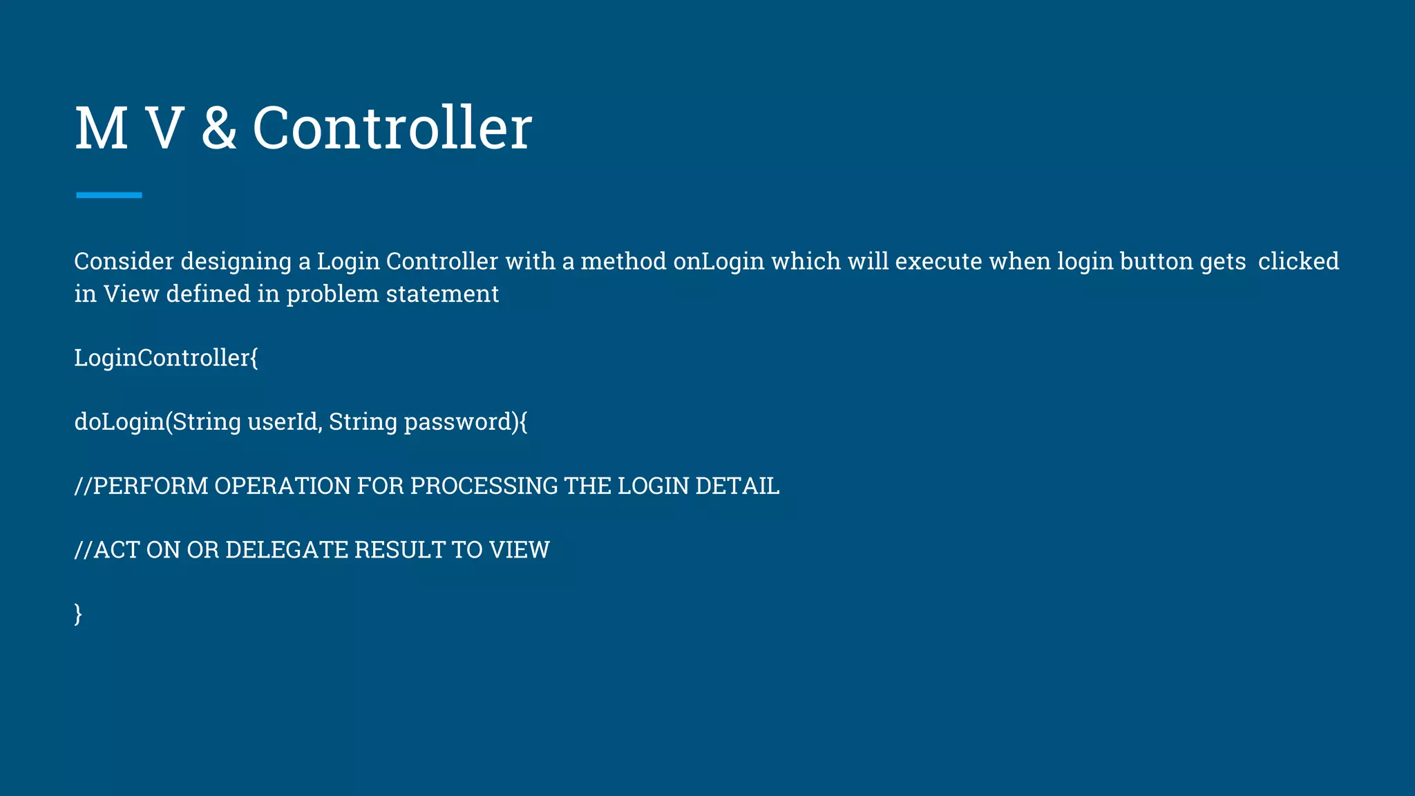 M V & Controller
Consider designing a Login Controller with a method onLogin which will execute when login button gets clicked
in View defined in problem statement
LoginController{
doLogin(String userId, String password){
//PERFORM OPERATION FOR PROCESSING THE LOGIN DETAIL
//ACT ON OR DELEGATE RESULT TO VIEW
}
 