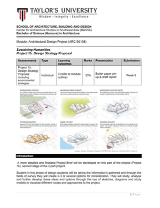 1 | P a g e
SCHOOL OF ARCHITECTURE, BUILDING AND DESIGN
Center for Architecture Studies in Southeast Asia (MASSA)
Bachelor of Science (Honours) in Architecture
Module: Architectural Design Project (ARC 60108)
_______________________________________________________________________
Sustaining Humanities
Project 1b: Design Strategy Proposal
Assessments Type Learning
outcomes
Marks Presentation Submission
Project 1b:
Design Strategy
Proposal
(including
environmental
strategies
Individual 3 (refer to module
outline)
20%
Butter paper pin-
up & draft report
Week 8
Introduction
A more detailed and finalized Project Brief will be developed on this part of the project (Project
1b), second stage of the 3 part project.
Student in this phase of design students will be taking the information’s gathered and through the
fields of survey they will create 2-3 or several options for consideration. They will study, analyse
and further develop these ideas and options through the use of sketches, diagrams and study
models to visualize different routes and approaches to the project.
Image: Design Strategy Diagram-MVRDV-led alliance transformation, Mexico
 