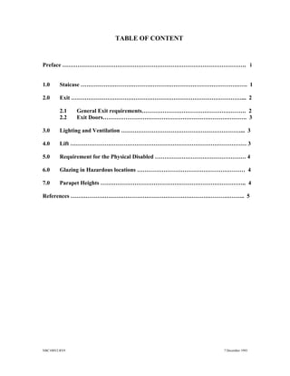 NBC108V2.RV9 7 December 1993
TABLE OF CONTENT
Preface ……………………………………………………………………………………. i
1.0 Staicase ……………………………………………………………………………. 1
2.0 Exit ………………………………………………………………………………... 2
2.1 General Exit requirements………………………………………………. 2
2.2 Exit Doors…………………………………………………………………. 3
3.0 Lighting and Ventilation ………………………………………………………... 3
4.0 Lift ………………………………………………………………………………… 3
5.0 Requirement for the Physical Disabled ………………………………………… 4
6.0 Glazing in Hazardous locations ………………………………………………… 4
7.0 Parapet Heights ………………………………………………………………….. 4
References ……………………………………………………………………………….. 5
 