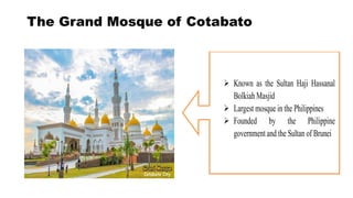 The Grand Mosque of Cotabato
Known as the Sultan Haji Hassanal
Bolkiah Masjid
Largest mosque in the Philippines
Founded by the Philippine
government and the Sultan of Brunei