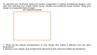 To enhance your illustration skills and creative imagination in making architectural designs. Let’s
start from planning your simple dream house. Identify your preferred house location. Draw your
design on a separate sheet of paper.
MY DREAM HOUSE
1. What are the special characteristics of your design that makes it different from the other
illustrations?
2. Based on your design, give at least three elements of arts used and explain its importance.