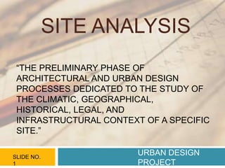 SITE ANALYSIS
URBAN DESIGN
PROJECT
SLIDE NO.
1
“THE PRELIMINARY PHASE OF
ARCHITECTURAL AND URBAN DESIGN
PROCESSES DEDICATED TO THE STUDY OF
THE CLIMATIC, GEOGRAPHICAL,
HISTORICAL, LEGAL, AND
INFRASTRUCTURAL CONTEXT OF A SPECIFIC
SITE.”
 