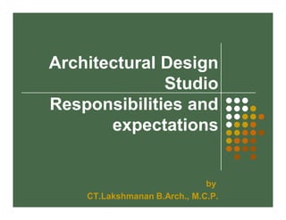 Architectural Design 
Studio 
Responsibilities and 
expectations 
by 
CT.Lakshmanan B.Arch., M.C.P. 
 