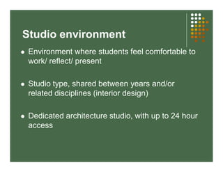 Studio environment 
 Environment where students feel comfortable to 
work/ reflect/ present 
 Studio type, shared between years and/or 
related disciplines (interior design) 
 Dedicated architecture studio, with up to 24 hour 
access 
 