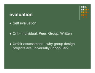 evaluation 
 Self evaluation 
 Crit - Individual, Peer, Group, Written 
 Unfair assessment – why group design 
projects are universally unpopular? 
 