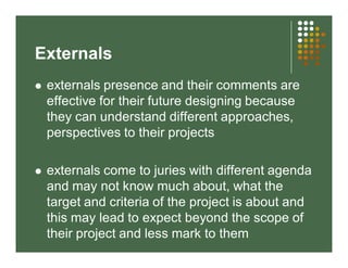 Externals 
 externals presence and their comments are 
effective for their future designing because 
they can understand different approaches, 
perspectives to their projects 
 externals come to juries with different agenda 
and may not know much about, what the 
target and criteria of the project is about and 
this may lead to expect beyond the scope of 
their project and less mark to them 
 