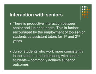 Interaction with seniors 
 There is productive interaction between 
senior and junior students. This is further 
encouraged by the employment of top senior 
students as assistant tutors for 1st and 2nd 
years 
 Junior students who work more consistently 
in the studio – and interacting with senior 
students – commonly achieve superior 
outcomes 
 