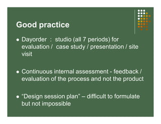 Good practice 
 Dayorder : studio (all 7 periods) for 
evaluation / case study / presentation / site 
visit 
 Continuous internal assessment - feedback / 
evaluation of the process and not the product 
 “Design session plan” – difficult to formulate 
but not impossible 
 