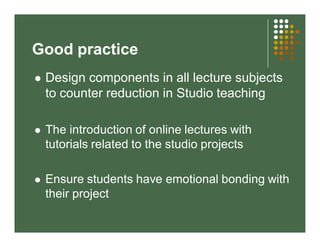 Good practice 
 Design components in all lecture subjects 
to counter reduction in Studio teaching 
 The introduction of online lectures with 
tutorials related to the studio projects 
 Ensure students have emotional bonding with 
their project 
 