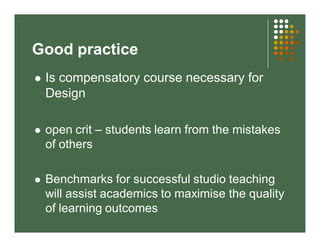 Good practice 
 Is compensatory course necessary for 
Design 
 open crit – students learn from the mistakes 
of others 
 Benchmarks for successful studio teaching 
will assist academics to maximise the quality 
of learning outcomes 
 