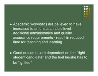  Academic workloads are believed to have 
increased to an unsustainable level - 
additional administrative and quality 
assurance requirements - result in reduced 
time for teaching and learning 
 Good outcomes are dependent on the “right 
student candidate” and the fuel he/she has to 
be “ignited” 
 