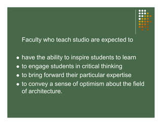 Faculty who teach studio are expected to 
 have the ability to inspire students to learn 
 to engage students in critical thinking 
 to bring forward their particular expertise 
 to convey a sense of optimism about the field 
of architecture. 
