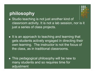 philosophy 
 Studio teaching is not just another kind of 
classroom activity. It is not a lab session, nor is it 
just a series of class projects. 
 It is an approach to teaching and learning that 
gets students actively engaged in directing their 
own learning. The instructor is not the focus of 
the class, as in traditional classrooms. 
 This pedagogical philosophy will be new to 
many students and so requires time for 
adjustment 
 