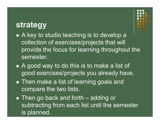 strategy 
 A key to studio teaching is to develop a 
collection of exercises/projects that will 
provide the focus for learning throughout the 
semester. 
 A good way to do this is to make a list of 
good exercises/projects you already have. 
 Then make a list of learning goals and 
compare the two lists. 
 Then go back and forth – adding or 
subtracting from each list until the semester 
is planned. 
 