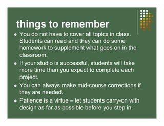 things to remember 
 You do not have to cover all topics in class. 
Students can read and they can do some 
homework to supplement what goes on in the 
classroom. 
 If your studio is successful, students will take 
more time than you expect to complete each 
project. 
 You can always make mid-course corrections if 
they are needed. 
 Patience is a virtue – let students carry-on with 
design as far as possible before you step in. 
 