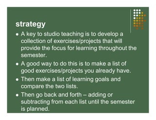 strategy 
 A key to studio teaching is to develop a 
collection of exercises/projects that will 
provide the focus for le...