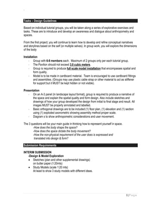 `
3 | P a g e
Tasks – Design Guidelines
Based on individual tutorial groups, you will be taken along a series of explorative exercises and
tasks. These are to introduce and develop an awareness and dialogue about anthropometry and
spaces.
From the first project; you will continue to learn how to develop and refine conceptual narratives
and storylines based on the self (or multiple selves). In group work, you will explore the dimensions
of the body
Installation
 Group with 6-8 members each. Maximum of 2 groups only per each tutorial group.
 The Pavilion should not exceed 3.0 cubic meters.
 Group is required to produce full scale model installation that encompasses spatial and
form quality.
 Model is to be made in cardboard material. Team is encouraged to use cardboard fittings
and assemblies. (Groups may use plastic cable strap or other material to act as stiffener
for support but it MUST be kept hidden or not visible).
Presentation
 On an A-3 panel (in landscape layout format), group is required to produce a narrative of
the space and explain the spatial quality and form design. Also include sketches and
drawings of how your group developed the design from initial to final stage and result. All
images MUST be properly annotated and labelled.
 Basic orthogonal drawings are to be included (1) floor plan, (1) elevation and (1) section
using (1) exploded axonometric showing assembly method proper scale.
 Diagram s to show anthropometric considerations and user movement.
The 3 questions will be your main guide in thinking how to represent yourself in space.
-How does the body shape the space?
-How does the space dictate the body movement?
-How the non-physical requirement of the user does is expressed and
translated into design & form?
Submission Requirements
INTERIM SUBMISSION
-Design & Model Exploration
 Sketches (plan and other supplemental drawings)
on butter paper (1:20mts)
 Study Models (scale 1:20 mts)
At least to show 3 study models with different ideas.
 