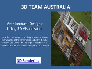 3D TEAM AUSTRALIA
Architectural Designs:
Using 3D Visualization
Now that the use of technology is found in almost
every sector of the construction industry, it makes
sense to use CAD and CGI design to create three-
dimensional (or 3D) models in architectural design.
3D Rendering
 