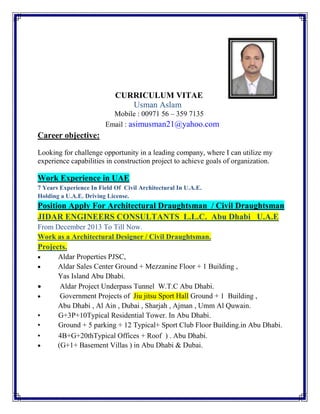 CURRICULUM VITAE
Usman Aslam
Mobile : 00971 56 – 359 7135
Email : asimusman21@yahoo.com
Career objective:
Looking for challenge opportunity in a leading company, where I can utilize my
experience capabilities in construction project to achieve goals of organization.
Work Experience in UAE
7 Years Experience In Field Of Civil Architectural In U.A.E.
Holding a U.A.E. Driving License.
Position Apply For Architectural Draughtsman / Civil Draughtsman
JIDAR ENGINEERS CONSULTANTS L.L.C. Abu Dhabi U.A.E
From December 2013 To Till Now.
Work as a Architectural Designer / Civil Draughtsman.
Projects.
• Aldar Properties PJSC,
• Aldar Sales Center Ground + Mezzanine Floor + 1 Building ,
Yas Island Abu Dhabi.
• Aldar Project Underpass Tunnel W.T.C Abu Dhabi.
• Government Projects of Jiu jitsu Sport Hall Ground + 1 Building ,
Abu Dhabi , Al Ain , Dubai , Sharjah , Ajman , Umm Al Quwain.
• G+3P+10Typical Residential Tower. In Abu Dhabi.
• Ground + 5 parking + 12 Typical+ Sport Club Floor Building.in Abu Dhabi.
• 4B+G+20thTypical Offices + Roof ) . Abu Dhabi.
• (G+1+ Basement Villas ) in Abu Dhabi & Dubai.
 