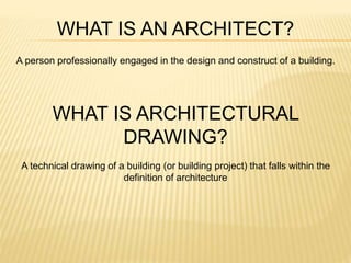 WHAT IS AN ARCHITECT?
A person professionally engaged in the design and construct of a building.
WHAT IS ARCHITECTURAL
DRAWING?
A technical drawing of a building (or building project) that falls within the
definition of architecture
 