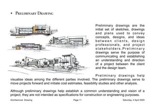 • Preliminary Drawing

Preliminary drawings are the
initial set of sketches, drawings
and plans used to convey
concepts, designs, and ideas
b e t w e e n c l i e n t s , d e s i g n
professionals, and project
s t a k e h o l d e r s . P r e l i m i n a r y
drawings serve the purpose of
communicating and establishing
an understanding and direction
of a project between the client
and the design team.
Preliminary drawings help
visualise ideas among the different parties involved. The preliminary drawings serve to
move projects forward and initiate cost estimates, feasibility studies and other analysis.
Although preliminary drawings help establish a common understanding and vision of a
project, they are not intended as specifications for construction or engineering purposes.
Architectural Drawing Page 11 Saturday, 4 April 2020
 