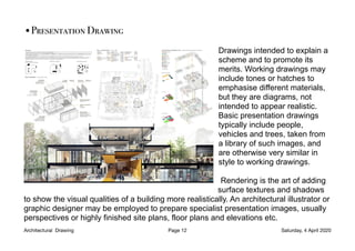 •Presentation Drawing
Drawings intended to explain a
scheme and to promote its
merits. Working drawings may
include tones or hatches to
emphasise different materials,
but they are diagrams, not
intended to appear realistic.
Basic presentation drawings
typically include people,
vehicles and trees, taken from
a library of such images, and
are otherwise very similar in
style to working drawings.
Rendering is the art of adding
surface textures and shadows
to show the visual qualities of a building more realistically. An architectural illustrator or
graphic designer may be employed to prepare specialist presentation images, usually
perspectives or highly finished site plans, floor plans and elevations etc.
Architectural Drawing Page 12 Saturday, 4 April 2020
 