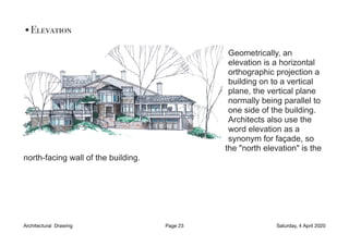 •Elevation
Geometrically, an
elevation is a horizontal
orthographic projection a
building on to a vertical
plane, the vertical plane
normally being parallel to
one side of the building.
Architects also use the
word elevation as a
synonym for façade, so
the "north elevation" is the
north-facing wall of the building.
Architectural Drawing Page 23 Saturday, 4 April 2020
 