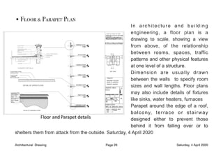 •Floor & Parapet Plan
In architecture and building
engineering, a floor plan is a
drawing to scale, showing a view
from above, of the relationship
between rooms, spaces, traffic
patterns and other physical features
at one level of a structure.
Dimension are usually drawn
between the walls to specify room
sizes and wall lengths. Floor plans
may also include details of fixtures
like sinks, water heaters, furnaces
Parapet around the edge of a roof,
balcony, terrace or stairway
designed either to prevent those
behind it from falling over or to
shelters them from attack from the outside. Saturday, 4 April 2020
Architectural Drawing Page 26 Saturday, 4 April 2020
 