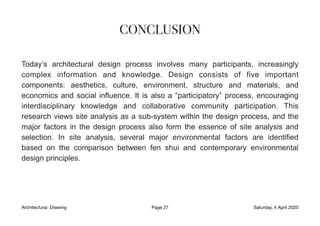 CONCLUSION
Today’s architectural design process involves many participants, increasingly
complex information and knowledge. Design consists of five important
components: aesthetics, culture, environment, structure and materials, and
economics and social influence. It is also a “participatory” process, encouraging
interdisciplinary knowledge and collaborative community participation. This
research views site analysis as a sub-system within the design process, and the
major factors in the design process also form the essence of site analysis and
selection. In site analysis, several major environmental factors are identified
based on the comparison between fen shui and contemporary environmental
design principles.
Architectural Drawing Page 27 Saturday, 4 April 2020
 