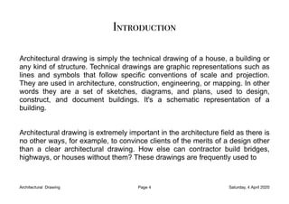 Introduction
Architectural drawing is simply the technical drawing of a house, a building or
any kind of structure. Technical drawings are graphic representations such as
lines and symbols that follow specific conventions of scale and projection.
They are used in architecture, construction, engineering, or mapping. In other
words they are a set of sketches, diagrams, and plans, used to design,
construct, and document buildings. It's a schematic representation of a
building.
Architectural drawing is extremely important in the architecture field as there is
no other ways, for example, to convince clients of the merits of a design other
than a clear architectural drawing. How else can contractor build bridges,
highways, or houses without them? These drawings are frequently used to
Architectural Drawing Page 4 Saturday, 4 April 2020
 