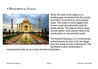•Monumental Scales
When the size of the object or a
building gets increased than the actual
size then it is termed as monumental
scale. The scale is much bigger than
human scale and generally used for
public places. The places where large
crowds gather such places need to be
constructed on monumental scale
The Buland Darwaza is in monumental
scale because its size is far far bigger
than the actual human dimensions. The
Taj Mahal is also constructed in
monumental scale so as to give the feel of grandeur.
Architectural Drawing Page 8 Saturday, 4 April 2020
 