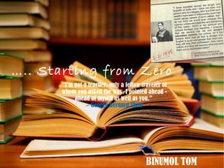 ….. Starting from Zero
“I'm not a teacher: only a fellow traveler of
whom you asked the way. I pointed ahead -
ahead of myself as well as you.” 
 George Bernard Shaw―
BINUMOL TOM
 