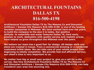 ARCHITECTURAL FOUNTAINS
DALLAS TX
816-500-4198
Architectural Fountains Dallas TX by The Masons Co and Dionysian
Artificers / Kansas City Masonry 816-500-4198 is one of the leading
fountain companies in Midwest. We have worked hard over the years,
to build the company to the size it is today. Our positive
attitude to waterfalls and water features Dallas TX, hard work,
passion to work, dedication with quality service and realistic prices,
have helped us grow throughout the Midwest over the years.
We believe our team has a good flair for design. All design work and
plans are created in house. From a commercial drawing or a residential
customers initial ideas. We can take care of your whole project from
beginning to totally completion. We provide fast and efficient service,
our client’s time is very important to us.
No matter how big or small your project is, give us a call for a site
survey. See how Architectural Fountains Dallas TX by The Masons Co
and Dionysian Artificers / Kansas City Masonry 816-500-4198 can help
transform your area into stunning one.
 