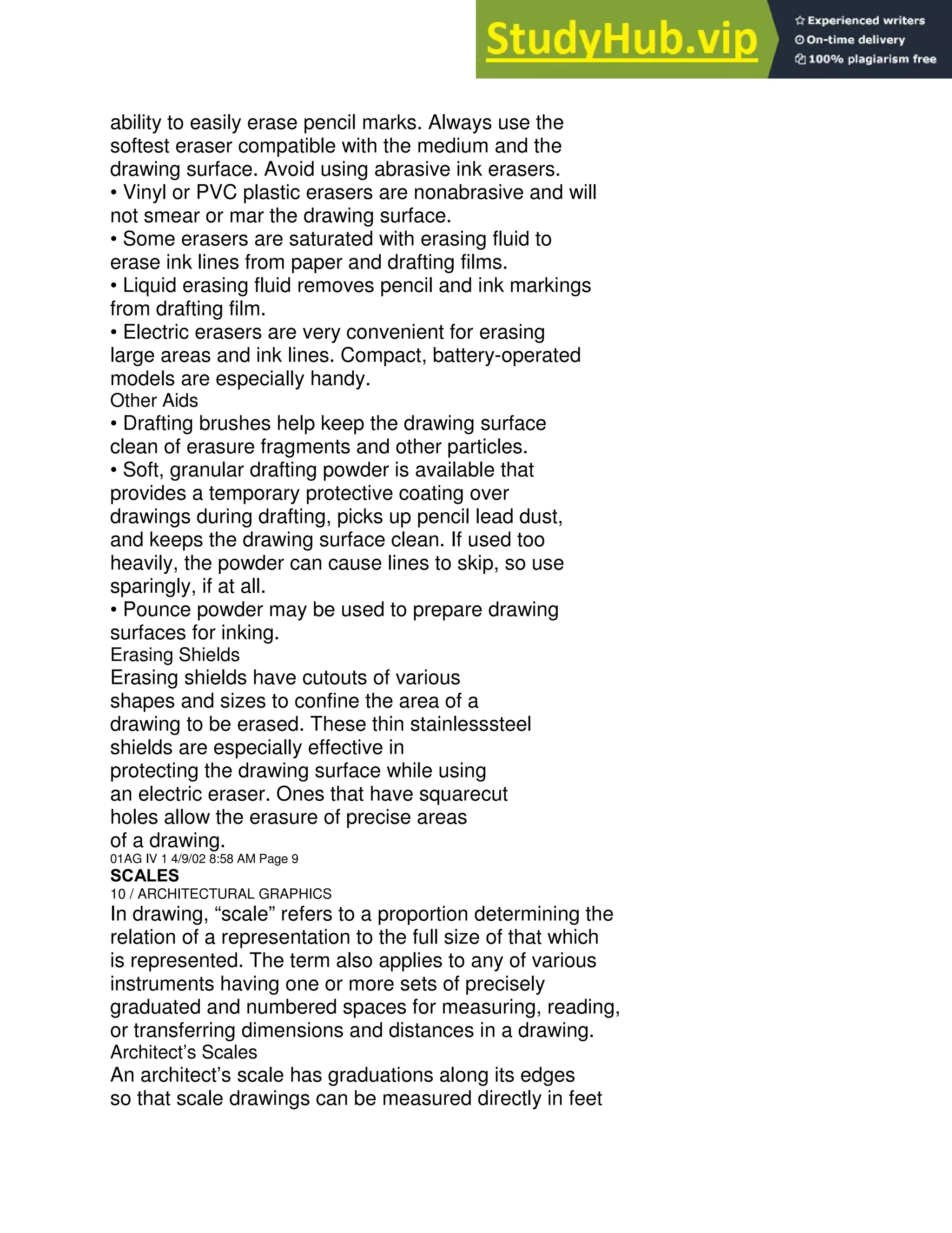 ability to easily erase pencil marks. Always use the
softest eraser compatible with the medium and the
drawing surface. Avoid using abrasive ink erasers.
• Vinyl or PVC plastic erasers are nonabrasive and will
not smear or mar the drawing surface.
• Some erasers are saturated with erasing fluid to
erase ink lines from paper and drafting films.
• Liquid erasing fluid removes pencil and ink markings
from drafting film.
• Electric erasers are very convenient for erasing
large areas and ink lines. Compact, battery-operated
models are especially handy.
Other Aids
• Drafting brushes help keep the drawing surface
clean of erasure fragments and other particles.
• Soft, granular drafting powder is available that
provides a temporary protective coating over
drawings during drafting, picks up pencil lead dust,
and keeps the drawing surface clean. If used too
heavily, the powder can cause lines to skip, so use
sparingly, if at all.
• Pounce powder may be used to prepare drawing
surfaces for inking.
Erasing Shields
Erasing shields have cutouts of various
shapes and sizes to confine the area of a
drawing to be erased. These thin stainlesssteel
shields are especially effective in
protecting the drawing surface while using
an electric eraser. Ones that have squarecut
holes allow the erasure of precise areas
of a drawing.
01AG IV 1 4/9/02 8:58 AM Page 9
SCALES
10 / ARCHITECTURAL GRAPHICS
In drawing, “scale” refers to a proportion determining the
relation of a representation to the full size of that which
is represented. The term also applies to any of various
instruments having one or more sets of precisely
graduated and numbered spaces for measuring, reading,
or transferring dimensions and distances in a drawing.
Architect’s Scales
An architect’s scale has graduations along its edges
so that scale drawings can be measured directly in feet
 