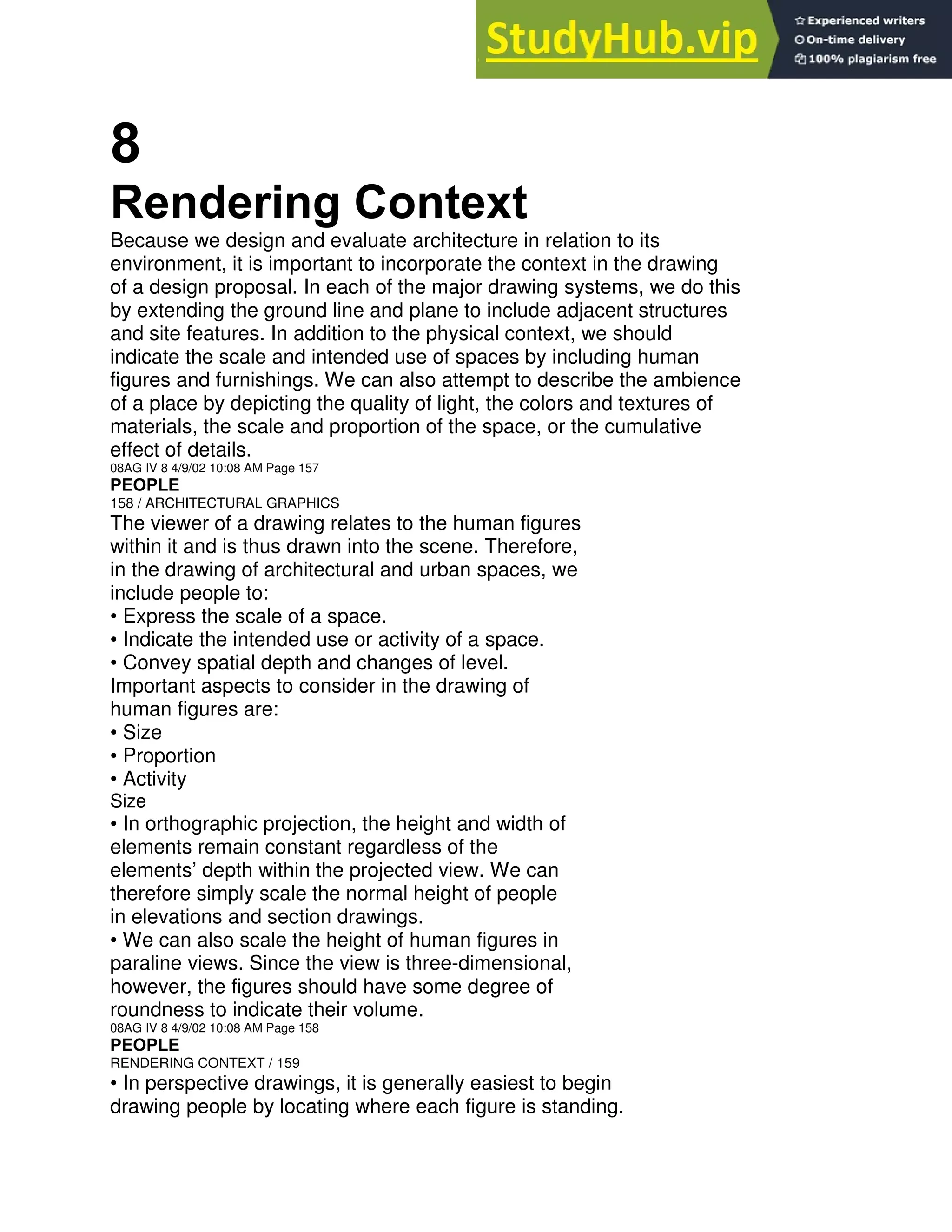 8
Rendering Context
Because we design and evaluate architecture in relation to its
environment, it is important to incorporate the context in the drawing
of a design proposal. In each of the major drawing systems, we do this
by extending the ground line and plane to include adjacent structures
and site features. In addition to the physical context, we should
indicate the scale and intended use of spaces by including human
figures and furnishings. We can also attempt to describe the ambience
of a place by depicting the quality of light, the colors and textures of
materials, the scale and proportion of the space, or the cumulative
effect of details.
08AG IV 8 4/9/02 10:08 AM Page 157
PEOPLE
158 / ARCHITECTURAL GRAPHICS
The viewer of a drawing relates to the human figures
within it and is thus drawn into the scene. Therefore,
in the drawing of architectural and urban spaces, we
include people to:
• Express the scale of a space.
• Indicate the intended use or activity of a space.
• Convey spatial depth and changes of level.
Important aspects to consider in the drawing of
human figures are:
• Size
• Proportion
• Activity
Size
• In orthographic projection, the height and width of
elements remain constant regardless of the
elements’ depth within the projected view. We can
therefore simply scale the normal height of people
in elevations and section drawings.
• We can also scale the height of human figures in
paraline views. Since the view is three-dimensional,
however, the figures should have some degree of
roundness to indicate their volume.
08AG IV 8 4/9/02 10:08 AM Page 158
PEOPLE
RENDERING CONTEXT / 159
• In perspective drawings, it is generally easiest to begin
drawing people by locating where each figure is standing.
 