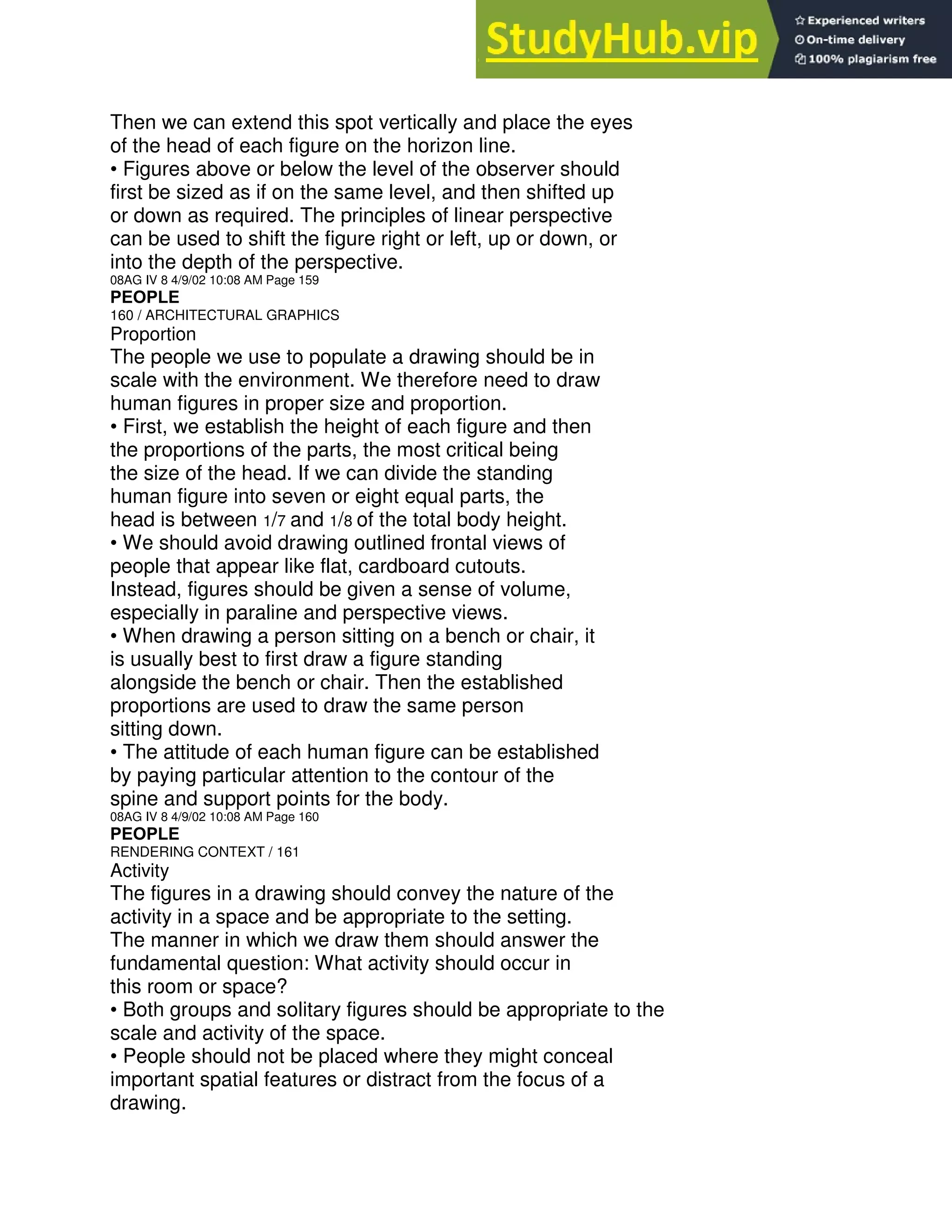Then we can extend this spot vertically and place the eyes
of the head of each figure on the horizon line.
• Figures above or below the level of the observer should
first be sized as if on the same level, and then shifted up
or down as required. The principles of linear perspective
can be used to shift the figure right or left, up or down, or
into the depth of the perspective.
08AG IV 8 4/9/02 10:08 AM Page 159
PEOPLE
160 / ARCHITECTURAL GRAPHICS
Proportion
The people we use to populate a drawing should be in
scale with the environment. We therefore need to draw
human figures in proper size and proportion.
• First, we establish the height of each figure and then
the proportions of the parts, the most critical being
the size of the head. If we can divide the standing
human figure into seven or eight equal parts, the
head is between 1/7 and 1/8 of the total body height.
• We should avoid drawing outlined frontal views of
people that appear like flat, cardboard cutouts.
Instead, figures should be given a sense of volume,
especially in paraline and perspective views.
• When drawing a person sitting on a bench or chair, it
is usually best to first draw a figure standing
alongside the bench or chair. Then the established
proportions are used to draw the same person
sitting down.
• The attitude of each human figure can be established
by paying particular attention to the contour of the
spine and support points for the body.
08AG IV 8 4/9/02 10:08 AM Page 160
PEOPLE
RENDERING CONTEXT / 161
Activity
The figures in a drawing should convey the nature of the
activity in a space and be appropriate to the setting.
The manner in which we draw them should answer the
fundamental question: What activity should occur in
this room or space?
• Both groups and solitary figures should be appropriate to the
scale and activity of the space.
• People should not be placed where they might conceal
important spatial features or distract from the focus of a
drawing.
 