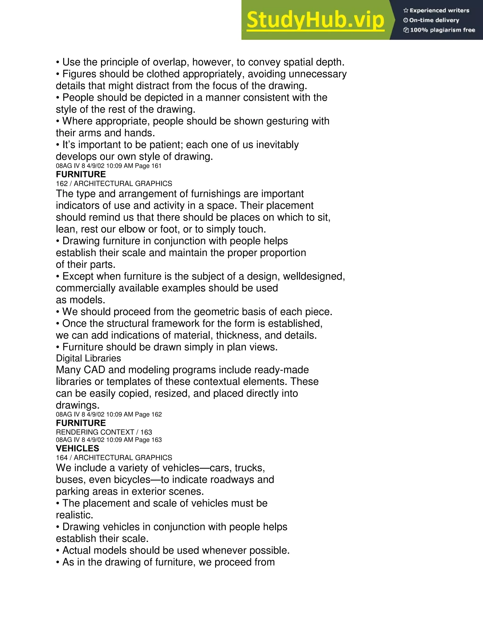 • Use the principle of overlap, however, to convey spatial depth.
• Figures should be clothed appropriately, avoiding unnecessary
details that might distract from the focus of the drawing.
• People should be depicted in a manner consistent with the
style of the rest of the drawing.
• Where appropriate, people should be shown gesturing with
their arms and hands.
• It’s important to be patient; each one of us inevitably
develops our own style of drawing.
08AG IV 8 4/9/02 10:09 AM Page 161
FURNITURE
162 / ARCHITECTURAL GRAPHICS
The type and arrangement of furnishings are important
indicators of use and activity in a space. Their placement
should remind us that there should be places on which to sit,
lean, rest our elbow or foot, or to simply touch.
• Drawing furniture in conjunction with people helps
establish their scale and maintain the proper proportion
of their parts.
• Except when furniture is the subject of a design, welldesigned,
commercially available examples should be used
as models.
• We should proceed from the geometric basis of each piece.
• Once the structural framework for the form is established,
we can add indications of material, thickness, and details.
• Furniture should be drawn simply in plan views.
Digital Libraries
Many CAD and modeling programs include ready-made
libraries or templates of these contextual elements. These
can be easily copied, resized, and placed directly into
drawings.
08AG IV 8 4/9/02 10:09 AM Page 162
FURNITURE
RENDERING CONTEXT / 163
08AG IV 8 4/9/02 10:09 AM Page 163
VEHICLES
164 / ARCHITECTURAL GRAPHICS
We include a variety of vehicles—cars, trucks,
buses, even bicycles—to indicate roadways and
parking areas in exterior scenes.
• The placement and scale of vehicles must be
realistic.
• Drawing vehicles in conjunction with people helps
establish their scale.
• Actual models should be used whenever possible.
• As in the drawing of furniture, we proceed from
 