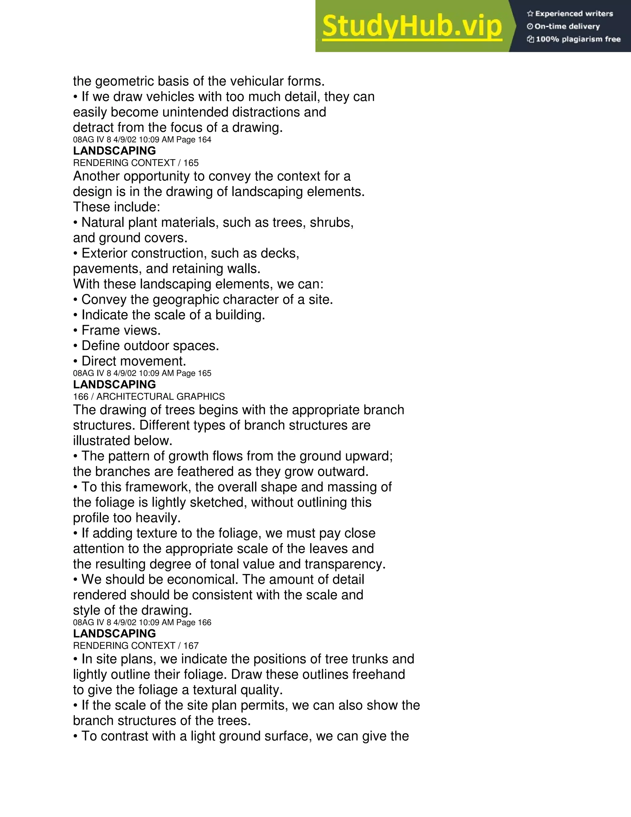 the geometric basis of the vehicular forms.
• If we draw vehicles with too much detail, they can
easily become unintended distractions and
detract from the focus of a drawing.
08AG IV 8 4/9/02 10:09 AM Page 164
LANDSCAPING
RENDERING CONTEXT / 165
Another opportunity to convey the context for a
design is in the drawing of landscaping elements.
These include:
• Natural plant materials, such as trees, shrubs,
and ground covers.
• Exterior construction, such as decks,
pavements, and retaining walls.
With these landscaping elements, we can:
• Convey the geographic character of a site.
• Indicate the scale of a building.
• Frame views.
• Define outdoor spaces.
• Direct movement.
08AG IV 8 4/9/02 10:09 AM Page 165
LANDSCAPING
166 / ARCHITECTURAL GRAPHICS
The drawing of trees begins with the appropriate branch
structures. Different types of branch structures are
illustrated below.
• The pattern of growth flows from the ground upward;
the branches are feathered as they grow outward.
• To this framework, the overall shape and massing of
the foliage is lightly sketched, without outlining this
profile too heavily.
• If adding texture to the foliage, we must pay close
attention to the appropriate scale of the leaves and
the resulting degree of tonal value and transparency.
• We should be economical. The amount of detail
rendered should be consistent with the scale and
style of the drawing.
08AG IV 8 4/9/02 10:09 AM Page 166
LANDSCAPING
RENDERING CONTEXT / 167
• In site plans, we indicate the positions of tree trunks and
lightly outline their foliage. Draw these outlines freehand
to give the foliage a textural quality.
• If the scale of the site plan permits, we can also show the
branch structures of the trees.
• To contrast with a light ground surface, we can give the
 