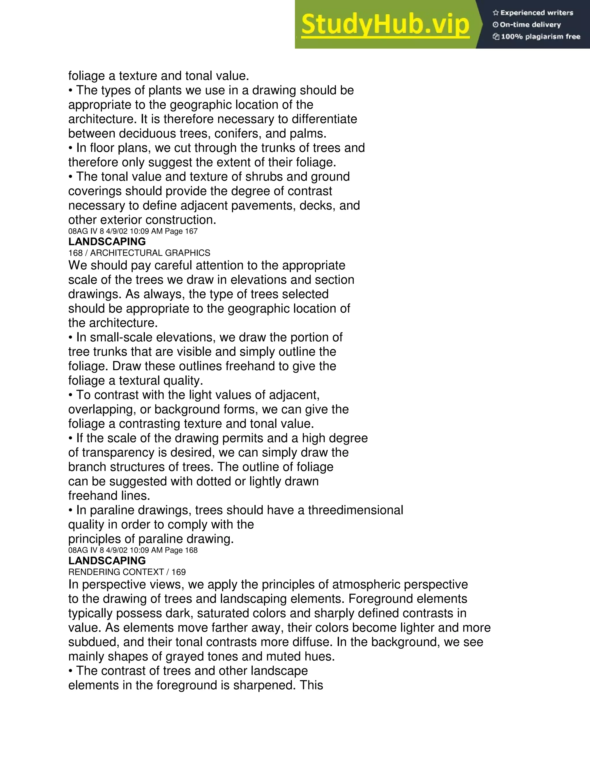 foliage a texture and tonal value.
• The types of plants we use in a drawing should be
appropriate to the geographic location of the
architecture. It is therefore necessary to differentiate
between deciduous trees, conifers, and palms.
• In floor plans, we cut through the trunks of trees and
therefore only suggest the extent of their foliage.
• The tonal value and texture of shrubs and ground
coverings should provide the degree of contrast
necessary to define adjacent pavements, decks, and
other exterior construction.
08AG IV 8 4/9/02 10:09 AM Page 167
LANDSCAPING
168 / ARCHITECTURAL GRAPHICS
We should pay careful attention to the appropriate
scale of the trees we draw in elevations and section
drawings. As always, the type of trees selected
should be appropriate to the geographic location of
the architecture.
• In small-scale elevations, we draw the portion of
tree trunks that are visible and simply outline the
foliage. Draw these outlines freehand to give the
foliage a textural quality.
• To contrast with the light values of adjacent,
overlapping, or background forms, we can give the
foliage a contrasting texture and tonal value.
• If the scale of the drawing permits and a high degree
of transparency is desired, we can simply draw the
branch structures of trees. The outline of foliage
can be suggested with dotted or lightly drawn
freehand lines.
• In paraline drawings, trees should have a threedimensional
quality in order to comply with the
principles of paraline drawing.
08AG IV 8 4/9/02 10:09 AM Page 168
LANDSCAPING
RENDERING CONTEXT / 169
In perspective views, we apply the principles of atmospheric perspective
to the drawing of trees and landscaping elements. Foreground elements
typically possess dark, saturated colors and sharply defined contrasts in
value. As elements move farther away, their colors become lighter and more
subdued, and their tonal contrasts more diffuse. In the background, we see
mainly shapes of grayed tones and muted hues.
• The contrast of trees and other landscape
elements in the foreground is sharpened. This
 