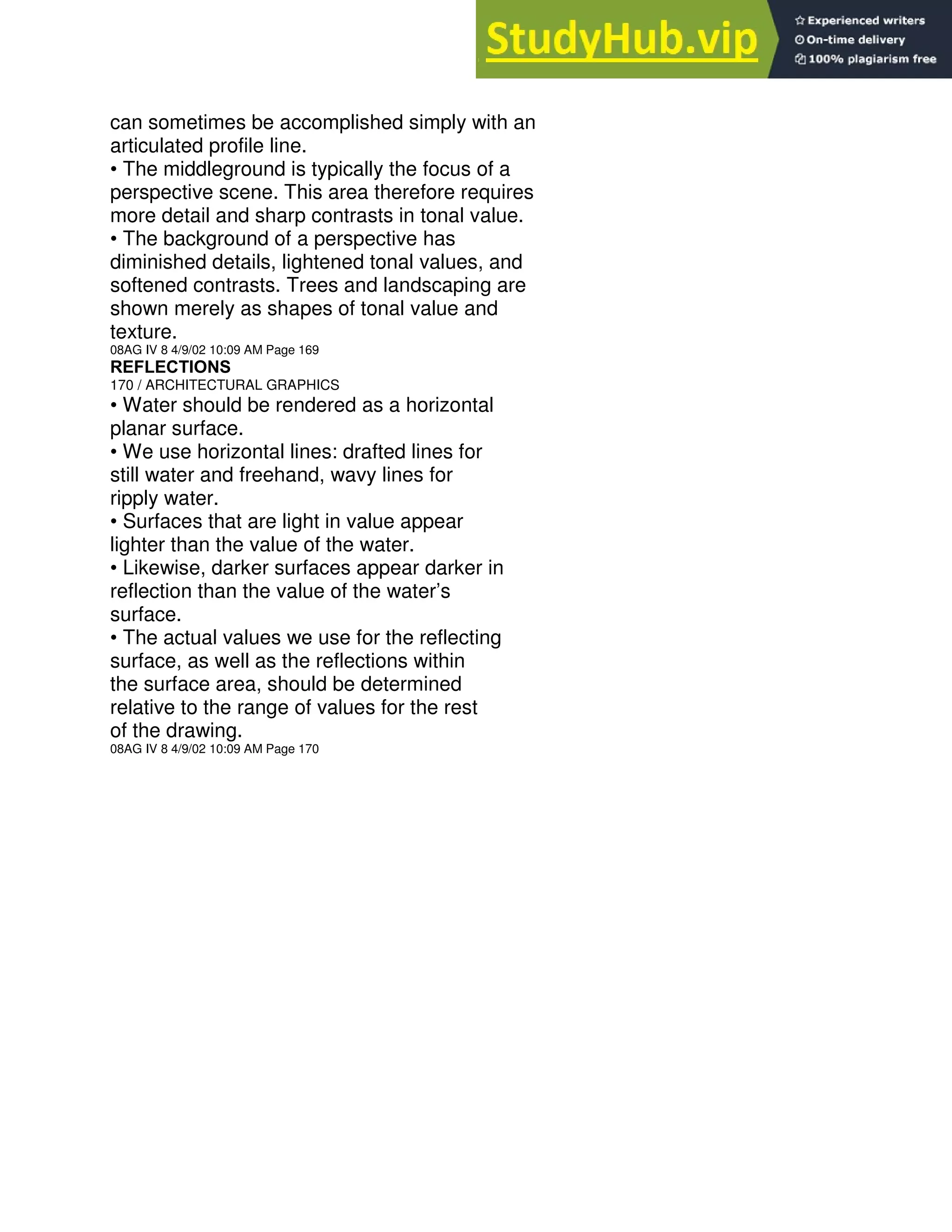 can sometimes be accomplished simply with an
articulated profile line.
• The middleground is typically the focus of a
perspective scene. This area therefore requires
more detail and sharp contrasts in tonal value.
• The background of a perspective has
diminished details, lightened tonal values, and
softened contrasts. Trees and landscaping are
shown merely as shapes of tonal value and
texture.
08AG IV 8 4/9/02 10:09 AM Page 169
REFLECTIONS
170 / ARCHITECTURAL GRAPHICS
• Water should be rendered as a horizontal
planar surface.
• We use horizontal lines: drafted lines for
still water and freehand, wavy lines for
ripply water.
• Surfaces that are light in value appear
lighter than the value of the water.
• Likewise, darker surfaces appear darker in
reflection than the value of the water’s
surface.
• The actual values we use for the reflecting
surface, as well as the reflections within
the surface area, should be determined
relative to the range of values for the rest
of the drawing.
08AG IV 8 4/9/02 10:09 AM Page 170
 