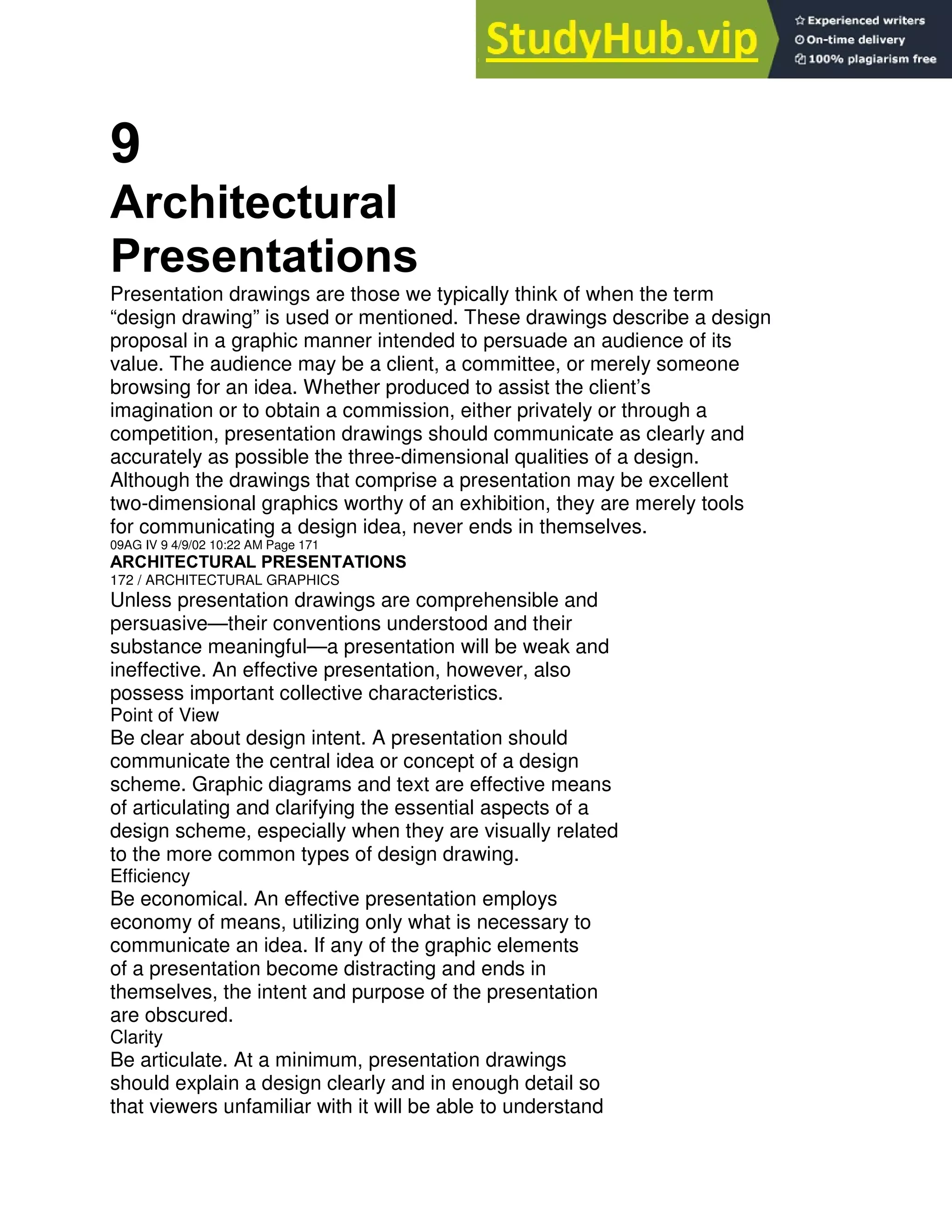9
Architectural
Presentations
Presentation drawings are those we typically think of when the term
“design drawing” is used or mentioned. These drawings describe a design
proposal in a graphic manner intended to persuade an audience of its
value. The audience may be a client, a committee, or merely someone
browsing for an idea. Whether produced to assist the client’s
imagination or to obtain a commission, either privately or through a
competition, presentation drawings should communicate as clearly and
accurately as possible the three-dimensional qualities of a design.
Although the drawings that comprise a presentation may be excellent
two-dimensional graphics worthy of an exhibition, they are merely tools
for communicating a design idea, never ends in themselves.
09AG IV 9 4/9/02 10:22 AM Page 171
ARCHITECTURAL PRESENTATIONS
172 / ARCHITECTURAL GRAPHICS
Unless presentation drawings are comprehensible and
persuasive—their conventions understood and their
substance meaningful—a presentation will be weak and
ineffective. An effective presentation, however, also
possess important collective characteristics.
Point of View
Be clear about design intent. A presentation should
communicate the central idea or concept of a design
scheme. Graphic diagrams and text are effective means
of articulating and clarifying the essential aspects of a
design scheme, especially when they are visually related
to the more common types of design drawing.
Efficiency
Be economical. An effective presentation employs
economy of means, utilizing only what is necessary to
communicate an idea. If any of the graphic elements
of a presentation become distracting and ends in
themselves, the intent and purpose of the presentation
are obscured.
Clarity
Be articulate. At a minimum, presentation drawings
should explain a design clearly and in enough detail so
that viewers unfamiliar with it will be able to understand
 