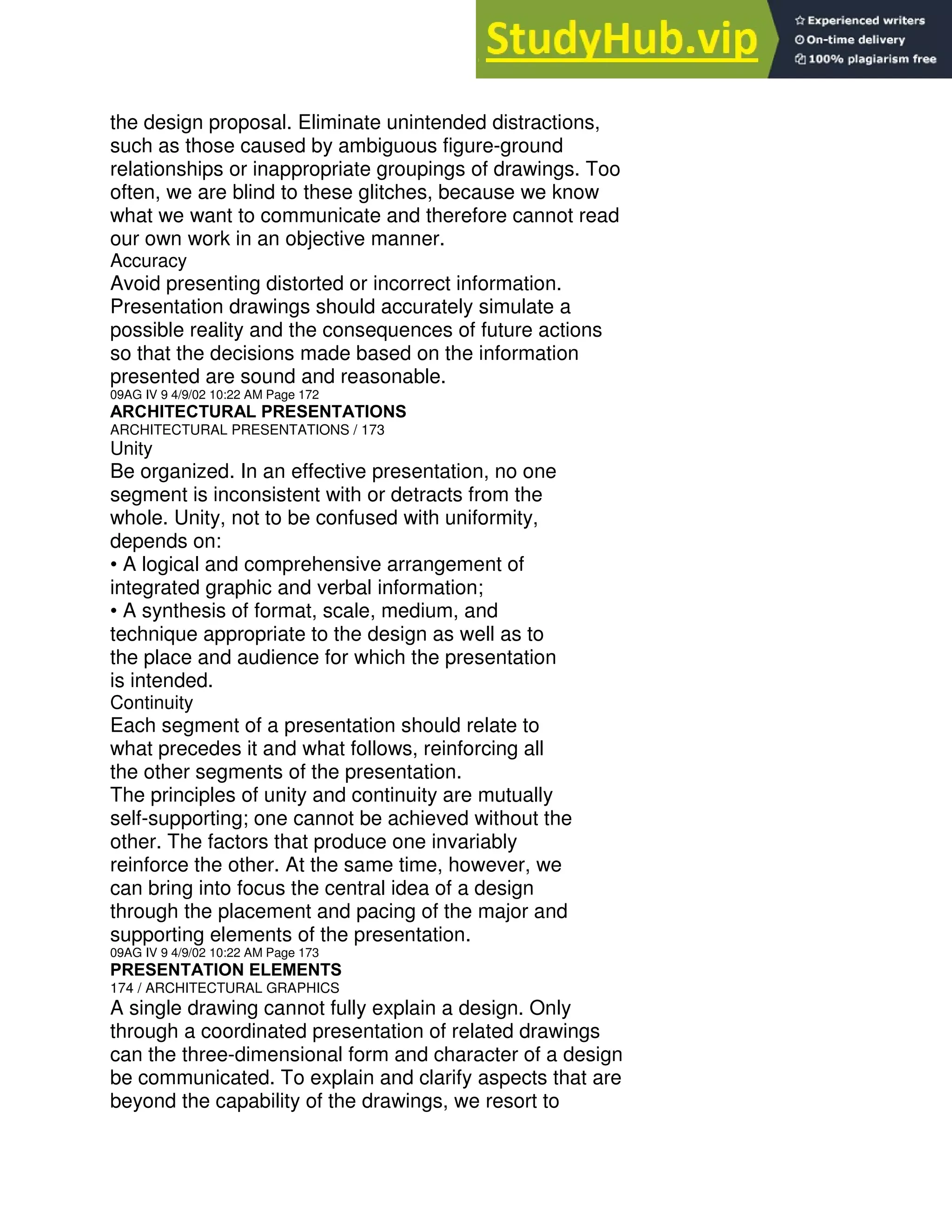 the design proposal. Eliminate unintended distractions,
such as those caused by ambiguous figure-ground
relationships or inappropriate groupings of drawings. Too
often, we are blind to these glitches, because we know
what we want to communicate and therefore cannot read
our own work in an objective manner.
Accuracy
Avoid presenting distorted or incorrect information.
Presentation drawings should accurately simulate a
possible reality and the consequences of future actions
so that the decisions made based on the information
presented are sound and reasonable.
09AG IV 9 4/9/02 10:22 AM Page 172
ARCHITECTURAL PRESENTATIONS
ARCHITECTURAL PRESENTATIONS / 173
Unity
Be organized. In an effective presentation, no one
segment is inconsistent with or detracts from the
whole. Unity, not to be confused with uniformity,
depends on:
• A logical and comprehensive arrangement of
integrated graphic and verbal information;
• A synthesis of format, scale, medium, and
technique appropriate to the design as well as to
the place and audience for which the presentation
is intended.
Continuity
Each segment of a presentation should relate to
what precedes it and what follows, reinforcing all
the other segments of the presentation.
The principles of unity and continuity are mutually
self-supporting; one cannot be achieved without the
other. The factors that produce one invariably
reinforce the other. At the same time, however, we
can bring into focus the central idea of a design
through the placement and pacing of the major and
supporting elements of the presentation.
09AG IV 9 4/9/02 10:22 AM Page 173
PRESENTATION ELEMENTS
174 / ARCHITECTURAL GRAPHICS
A single drawing cannot fully explain a design. Only
through a coordinated presentation of related drawings
can the three-dimensional form and character of a design
be communicated. To explain and clarify aspects that are
beyond the capability of the drawings, we resort to
 