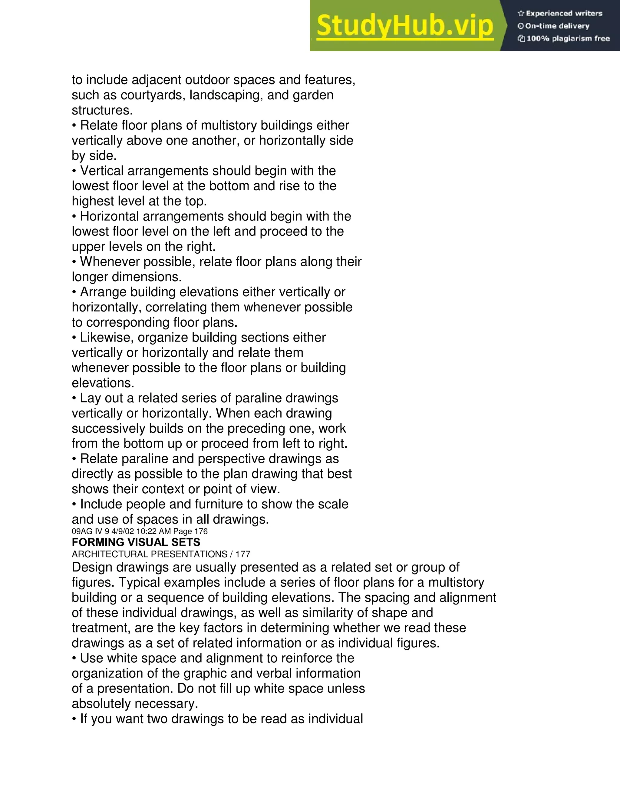 to include adjacent outdoor spaces and features,
such as courtyards, landscaping, and garden
structures.
• Relate floor plans of multistory buildings either
vertically above one another, or horizontally side
by side.
• Vertical arrangements should begin with the
lowest floor level at the bottom and rise to the
highest level at the top.
• Horizontal arrangements should begin with the
lowest floor level on the left and proceed to the
upper levels on the right.
• Whenever possible, relate floor plans along their
longer dimensions.
• Arrange building elevations either vertically or
horizontally, correlating them whenever possible
to corresponding floor plans.
• Likewise, organize building sections either
vertically or horizontally and relate them
whenever possible to the floor plans or building
elevations.
• Lay out a related series of paraline drawings
vertically or horizontally. When each drawing
successively builds on the preceding one, work
from the bottom up or proceed from left to right.
• Relate paraline and perspective drawings as
directly as possible to the plan drawing that best
shows their context or point of view.
• Include people and furniture to show the scale
and use of spaces in all drawings.
09AG IV 9 4/9/02 10:22 AM Page 176
FORMING VISUAL SETS
ARCHITECTURAL PRESENTATIONS / 177
Design drawings are usually presented as a related set or group of
figures. Typical examples include a series of floor plans for a multistory
building or a sequence of building elevations. The spacing and alignment
of these individual drawings, as well as similarity of shape and
treatment, are the key factors in determining whether we read these
drawings as a set of related information or as individual figures.
• Use white space and alignment to reinforce the
organization of the graphic and verbal information
of a presentation. Do not fill up white space unless
absolutely necessary.
• If you want two drawings to be read as individual
 