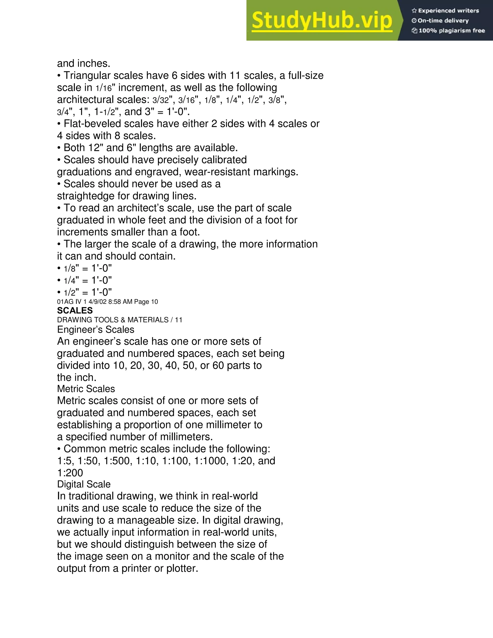 and inches.
• Triangular scales have 6 sides with 11 scales, a full-size
scale in 1/16" increment, as well as the following
architectural scales: 3/32", 3/16", 1/8", 1/4", 1/2", 3/8",
3/4", 1", 1-1/2", and 3" = 1'-0".
• Flat-beveled scales have either 2 sides with 4 scales or
4 sides with 8 scales.
• Both 12" and 6" lengths are available.
• Scales should have precisely calibrated
graduations and engraved, wear-resistant markings.
• Scales should never be used as a
straightedge for drawing lines.
• To read an architect’s scale, use the part of scale
graduated in whole feet and the division of a foot for
increments smaller than a foot.
• The larger the scale of a drawing, the more information
it can and should contain.
• 1/8" = 1'-0"
• 1/4" = 1'-0"
• 1/2" = 1'-0"
01AG IV 1 4/9/02 8:58 AM Page 10
SCALES
DRAWING TOOLS & MATERIALS / 11
Engineer’s Scales
An engineer’s scale has one or more sets of
graduated and numbered spaces, each set being
divided into 10, 20, 30, 40, 50, or 60 parts to
the inch.
Metric Scales
Metric scales consist of one or more sets of
graduated and numbered spaces, each set
establishing a proportion of one millimeter to
a specified number of millimeters.
• Common metric scales include the following:
1:5, 1:50, 1:500, 1:10, 1:100, 1:1000, 1:20, and
1:200
Digital Scale
In traditional drawing, we think in real-world
units and use scale to reduce the size of the
drawing to a manageable size. In digital drawing,
we actually input information in real-world units,
but we should distinguish between the size of
the image seen on a monitor and the scale of the
output from a printer or plotter.
 