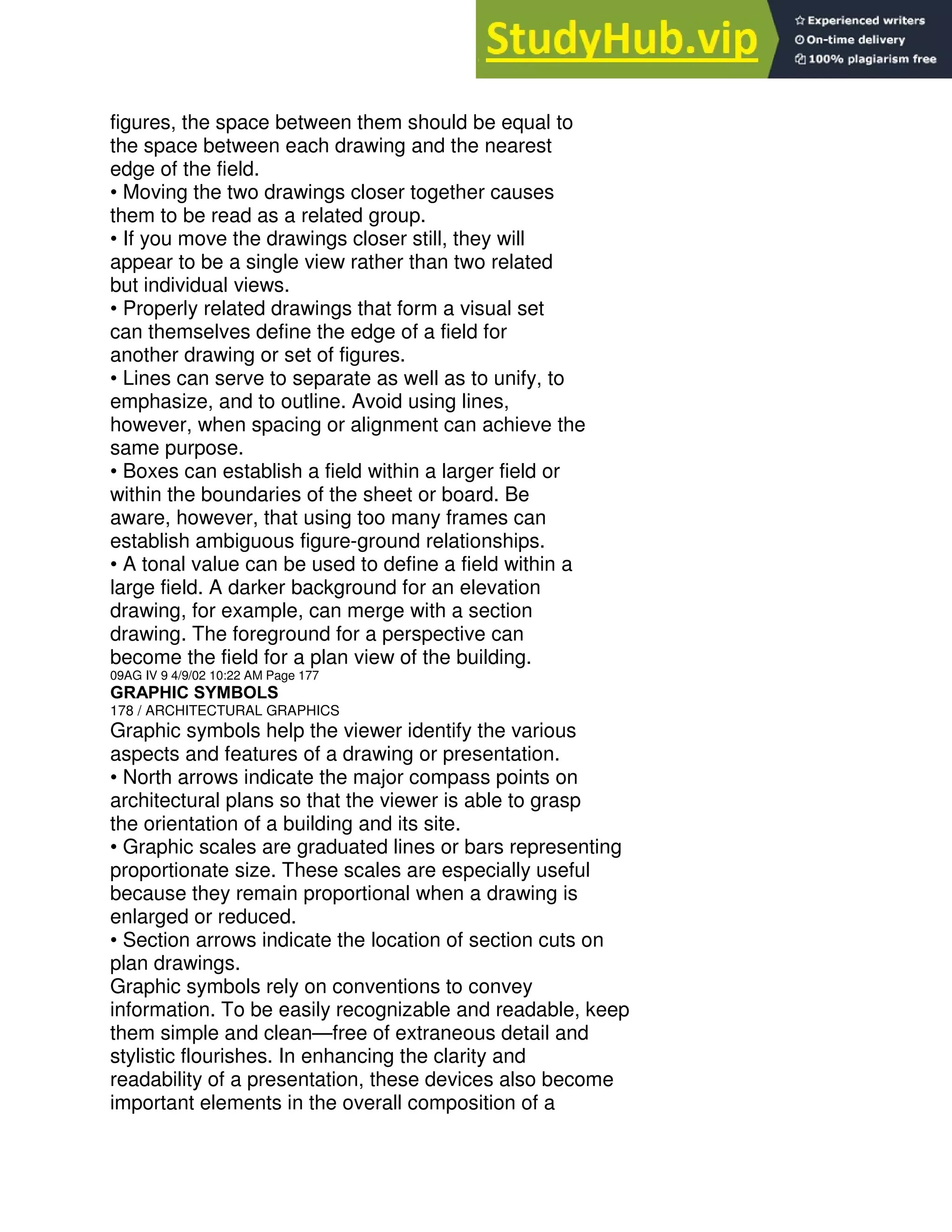 figures, the space between them should be equal to
the space between each drawing and the nearest
edge of the field.
• Moving the two drawings closer together causes
them to be read as a related group.
• If you move the drawings closer still, they will
appear to be a single view rather than two related
but individual views.
• Properly related drawings that form a visual set
can themselves define the edge of a field for
another drawing or set of figures.
• Lines can serve to separate as well as to unify, to
emphasize, and to outline. Avoid using lines,
however, when spacing or alignment can achieve the
same purpose.
• Boxes can establish a field within a larger field or
within the boundaries of the sheet or board. Be
aware, however, that using too many frames can
establish ambiguous figure-ground relationships.
• A tonal value can be used to define a field within a
large field. A darker background for an elevation
drawing, for example, can merge with a section
drawing. The foreground for a perspective can
become the field for a plan view of the building.
09AG IV 9 4/9/02 10:22 AM Page 177
GRAPHIC SYMBOLS
178 / ARCHITECTURAL GRAPHICS
Graphic symbols help the viewer identify the various
aspects and features of a drawing or presentation.
• North arrows indicate the major compass points on
architectural plans so that the viewer is able to grasp
the orientation of a building and its site.
• Graphic scales are graduated lines or bars representing
proportionate size. These scales are especially useful
because they remain proportional when a drawing is
enlarged or reduced.
• Section arrows indicate the location of section cuts on
plan drawings.
Graphic symbols rely on conventions to convey
information. To be easily recognizable and readable, keep
them simple and clean—free of extraneous detail and
stylistic flourishes. In enhancing the clarity and
readability of a presentation, these devices also become
important elements in the overall composition of a
 