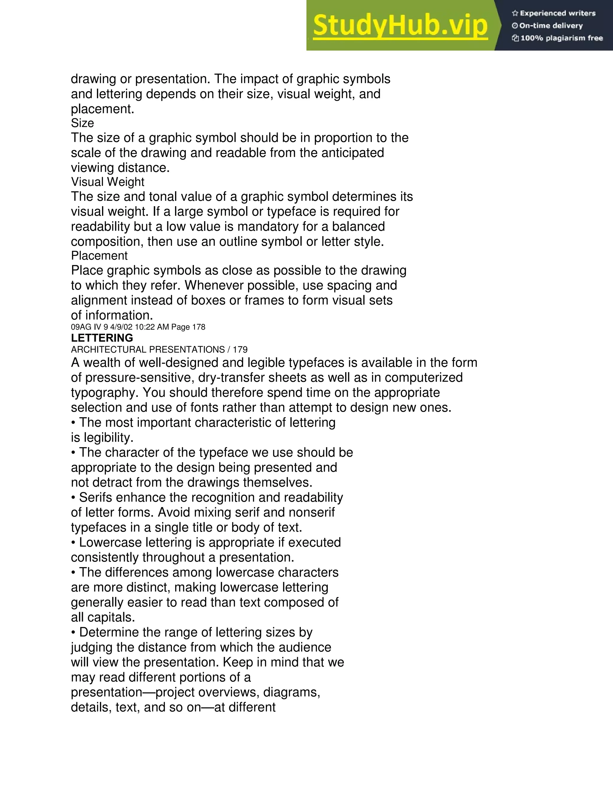 drawing or presentation. The impact of graphic symbols
and lettering depends on their size, visual weight, and
placement.
Size
The size of a graphic symbol should be in proportion to the
scale of the drawing and readable from the anticipated
viewing distance.
Visual Weight
The size and tonal value of a graphic symbol determines its
visual weight. If a large symbol or typeface is required for
readability but a low value is mandatory for a balanced
composition, then use an outline symbol or letter style.
Placement
Place graphic symbols as close as possible to the drawing
to which they refer. Whenever possible, use spacing and
alignment instead of boxes or frames to form visual sets
of information.
09AG IV 9 4/9/02 10:22 AM Page 178
LETTERING
ARCHITECTURAL PRESENTATIONS / 179
A wealth of well-designed and legible typefaces is available in the form
of pressure-sensitive, dry-transfer sheets as well as in computerized
typography. You should therefore spend time on the appropriate
selection and use of fonts rather than attempt to design new ones.
• The most important characteristic of lettering
is legibility.
• The character of the typeface we use should be
appropriate to the design being presented and
not detract from the drawings themselves.
• Serifs enhance the recognition and readability
of letter forms. Avoid mixing serif and nonserif
typefaces in a single title or body of text.
• Lowercase lettering is appropriate if executed
consistently throughout a presentation.
• The differences among lowercase characters
are more distinct, making lowercase lettering
generally easier to read than text composed of
all capitals.
• Determine the range of lettering sizes by
judging the distance from which the audience
will view the presentation. Keep in mind that we
may read different portions of a
presentation—project overviews, diagrams,
details, text, and so on—at different
 